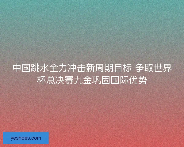 中国跳水全力冲击新周期目标 争取世界杯总决赛九金巩固国际优势