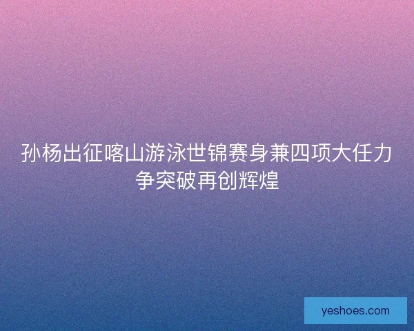 孙杨出征喀山游泳世锦赛身兼四项大任力争突破再创辉煌