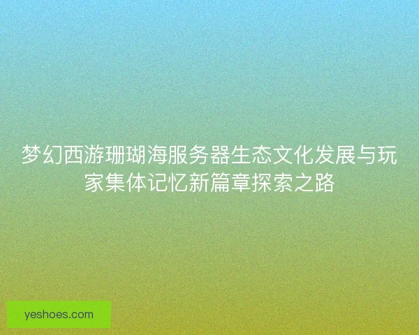 梦幻西游珊瑚海服务器生态文化发展与玩家集体记忆新篇章探索之路