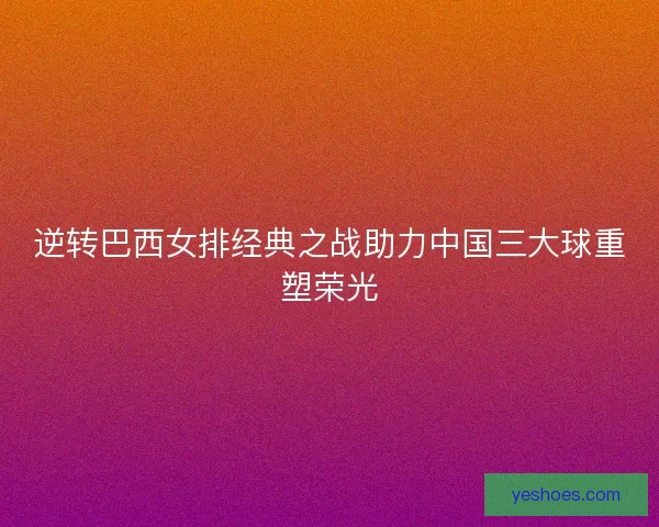 逆转巴西女排经典之战助力中国三大球重塑荣光