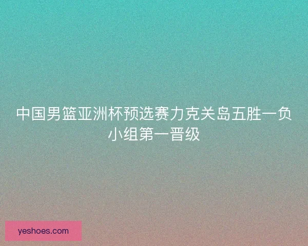 中国男篮亚洲杯预选赛力克关岛五胜一负小组第一晋级