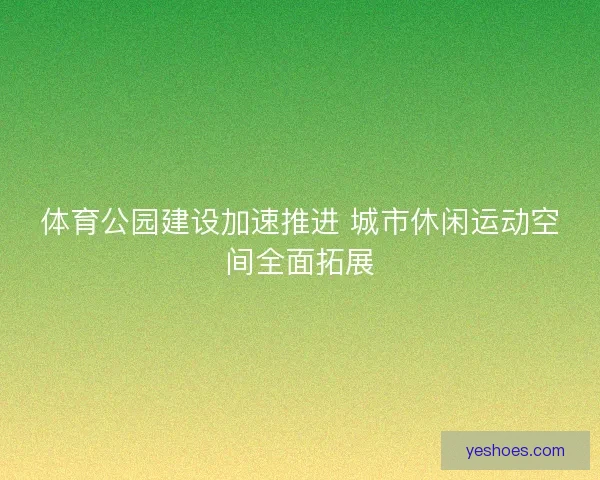 体育公园建设加速推进 城市休闲运动空间全面拓展