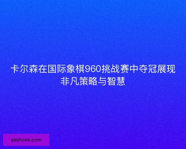 卡尔森在国际象棋960挑战赛中夺冠展现非凡策略与智慧