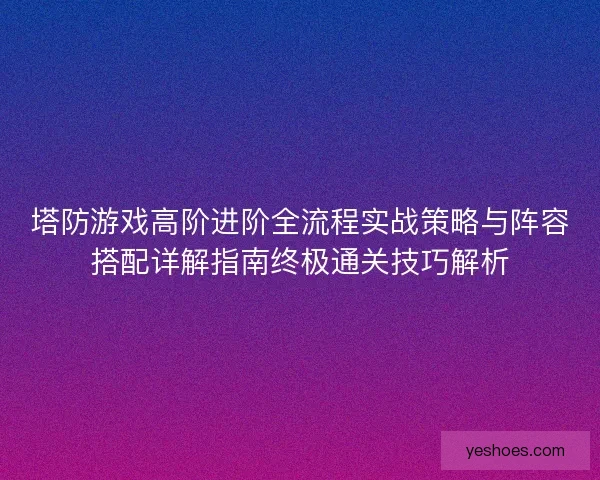 塔防游戏高阶进阶全流程实战策略与阵容搭配详解指南终极通关技巧解析