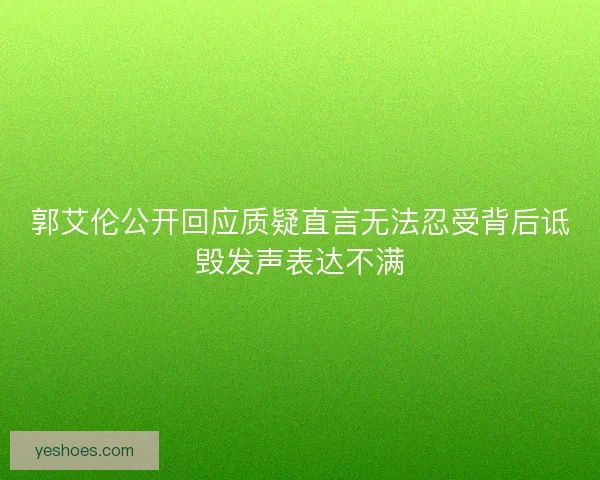 郭艾伦公开回应质疑直言无法忍受背后诋毁发声表达不满