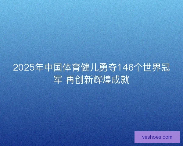 2025年中国体育健儿勇夺146个世界冠军 再创新辉煌成就