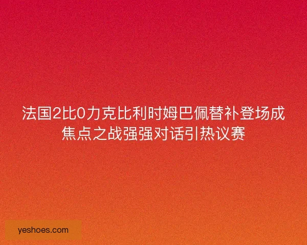 法国2比0力克比利时姆巴佩替补登场成焦点之战强强对话引热议赛