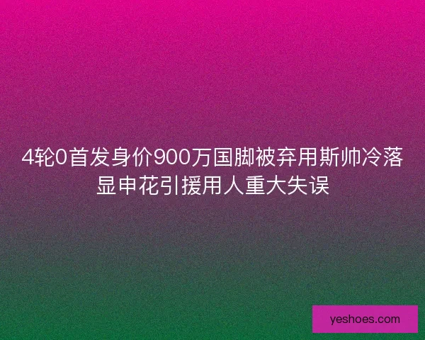 4轮0首发身价900万国脚被弃用斯帅冷落显申花引援用人重大失误