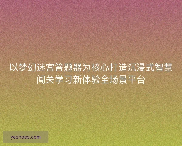 以梦幻迷宫答题器为核心打造沉浸式智慧闯关学习新体验全场景平台