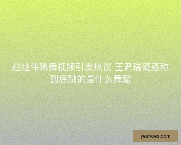 赵继伟跳舞视频引发热议 王君瑞疑惑称到底跳的是什么舞蹈
