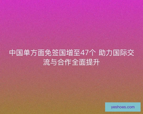 中国单方面免签国增至47个 助力国际交流与合作全面提升