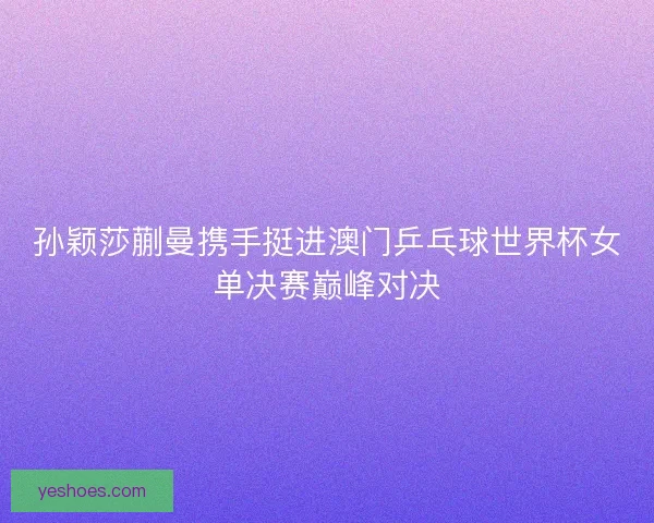 孙颖莎蒯曼携手挺进澳门乒乓球世界杯女单决赛巅峰对决