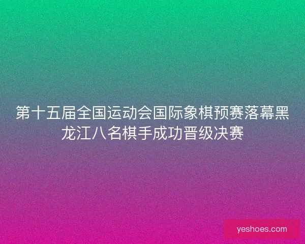 第十五届全国运动会国际象棋预赛落幕黑龙江八名棋手成功晋级决赛