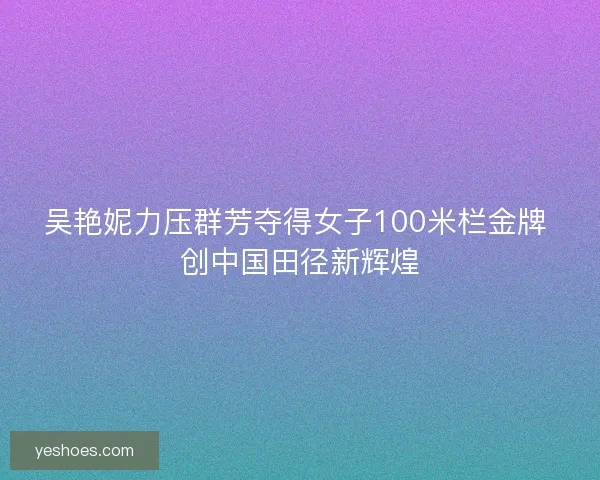 吴艳妮力压群芳夺得女子100米栏金牌 创中国田径新辉煌
