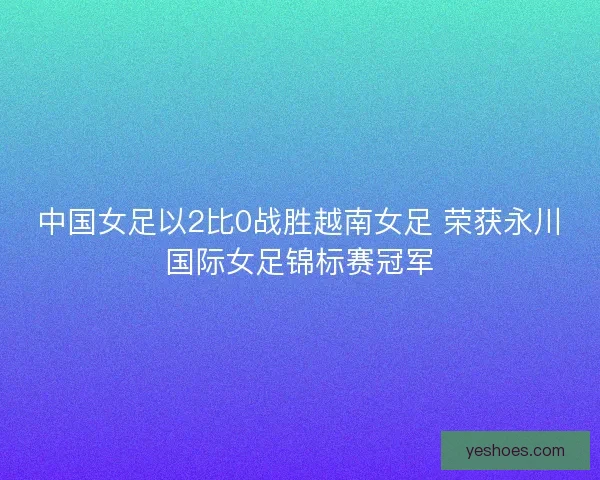 中国女足以2比0战胜越南女足 荣获永川国际女足锦标赛冠军