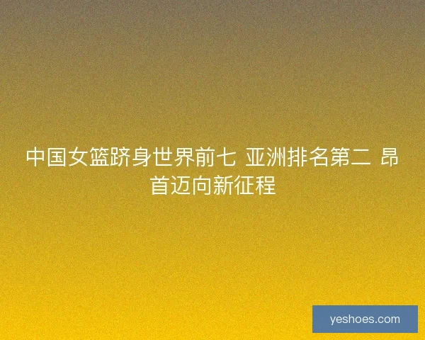 中国女篮跻身世界前七 亚洲排名第二 昂首迈向新征程