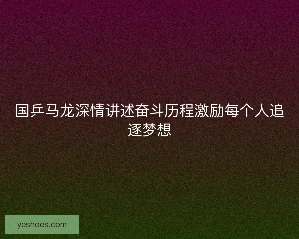 国乒马龙深情讲述奋斗历程激励每个人追逐梦想