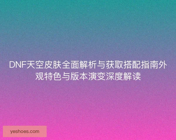 DNF天空皮肤全面解析与获取搭配指南外观特色与版本演变深度解读