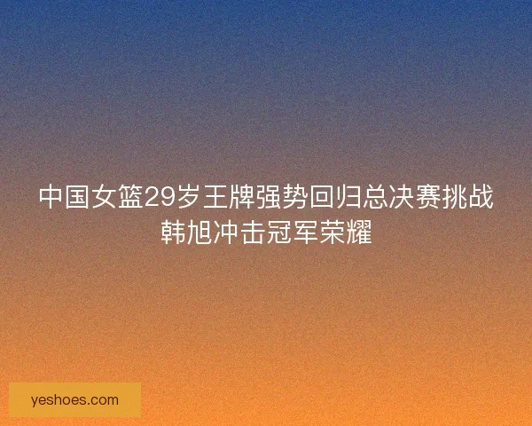 中国女篮29岁王牌强势回归总决赛挑战韩旭冲击冠军荣耀