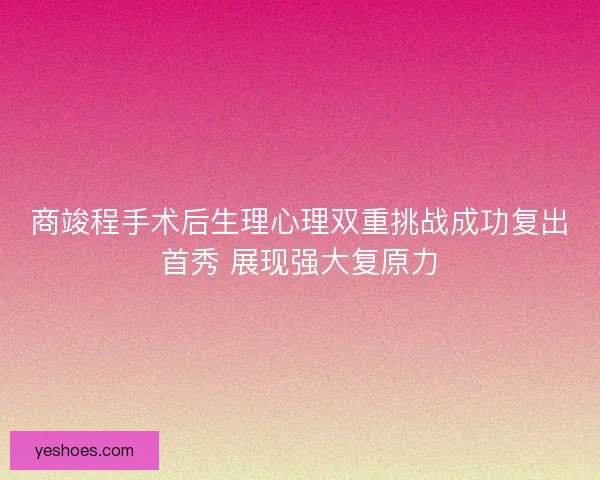 商竣程手术后生理心理双重挑战成功复出首秀 展现强大复原力