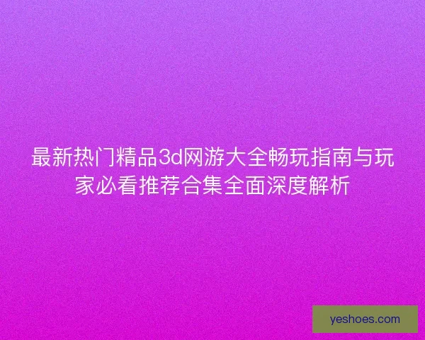 最新热门精品3d网游大全畅玩指南与玩家必看推荐合集全面深度解析